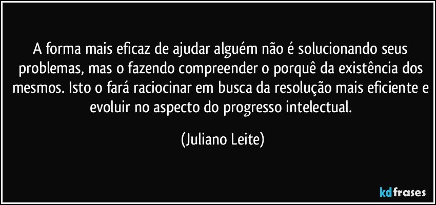 A forma mais eficaz de ajudar alguém não é solucionando seus problemas, mas o fazendo compreender o porquê da existência dos mesmos. Isto o fará raciocinar em busca da resolução mais eficiente e evoluir no aspecto do progresso intelectual. (Juliano Leite)