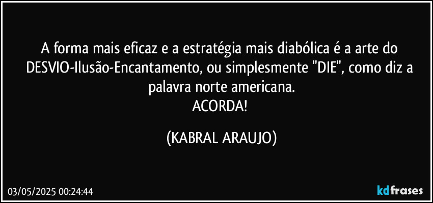 A forma mais eficaz e a estratégia mais diabólica é a arte do DESVIO-Ilusão-Encantamento, ou simplesmente "DIE", como diz a palavra norte americana.
ACORDA! (KABRAL ARAUJO)