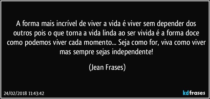 A forma mais incrível de viver a vida é viver sem depender dos outros pois o que torna a vida linda ao ser vivida é a forma doce como podemos viver cada momento... Seja como for, viva como viver mas sempre sejas independente! (Jean Frases)