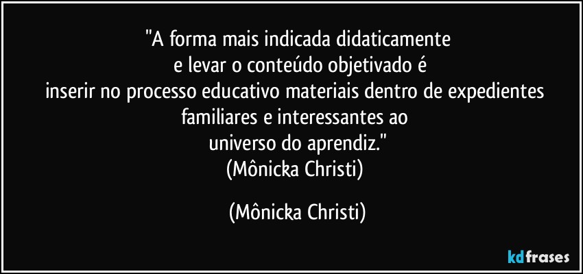 "A forma mais indicada didaticamente
 e levar o conteúdo objetivado é
inserir no processo educativo materiais dentro de expedientes familiares e interessantes ao 
universo do aprendiz."
(Mônicka Christi) (Mônicka Christi)