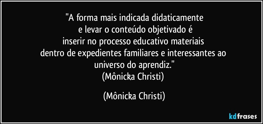 "A forma mais indicada didaticamente
 e levar o conteúdo objetivado é
inserir no processo educativo materiais 
dentro de expedientes familiares e interessantes ao 
universo do aprendiz."
(Mônicka Christi) (Mônicka Christi)