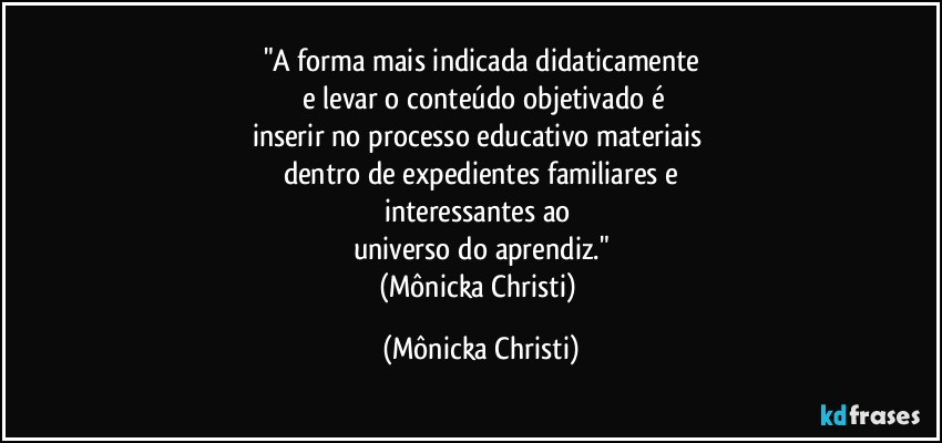 "A forma mais indicada didaticamente
 e levar o conteúdo objetivado é
inserir no processo educativo materiais 
dentro de expedientes familiares e
interessantes ao 
universo do aprendiz."
(Mônicka Christi) (Mônicka Christi)