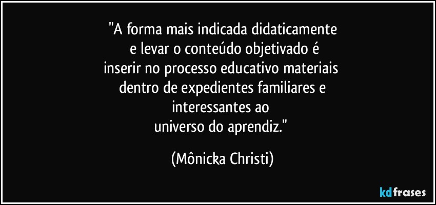 "A forma mais indicada didaticamente
 e levar o conteúdo objetivado é
inserir no processo educativo materiais 
dentro de expedientes familiares e
interessantes ao 
universo do aprendiz." (Mônicka Christi)