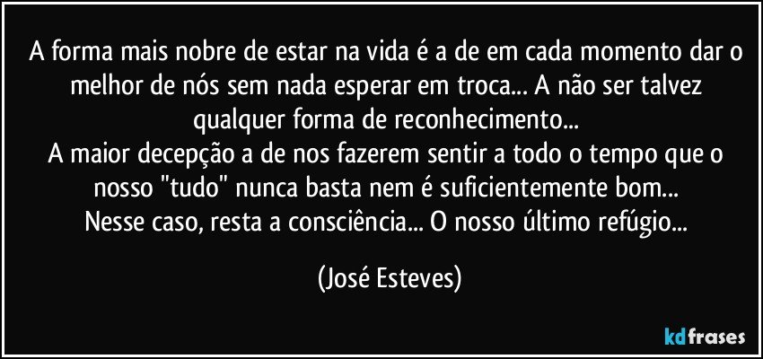 A forma mais nobre de estar na vida é a de em cada momento dar o melhor de nós sem nada esperar em troca... A não ser talvez qualquer forma de reconhecimento... 
A maior decepção a de nos fazerem sentir a todo o tempo que o nosso "tudo" nunca basta nem é suficientemente bom... 
Nesse caso, resta a consciência... O nosso último refúgio... (José Esteves)