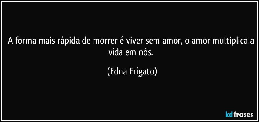 A forma mais rápida de morrer é viver sem amor, o amor multiplica a vida em nós. (Edna Frigato)