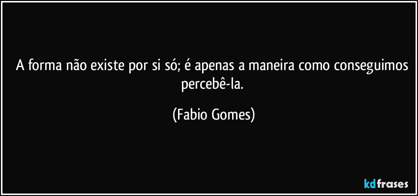 A forma não existe por si só; é apenas a maneira como conseguimos percebê-la. (Fabio Gomes)