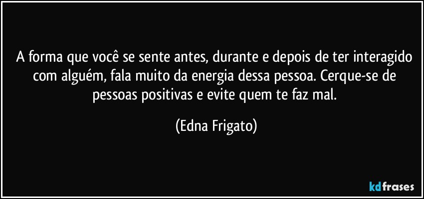 A forma que você se sente antes, durante e depois de ter interagido com alguém, fala muito da energia dessa pessoa. Cerque-se de pessoas positivas e evite quem te faz mal. (Edna Frigato)