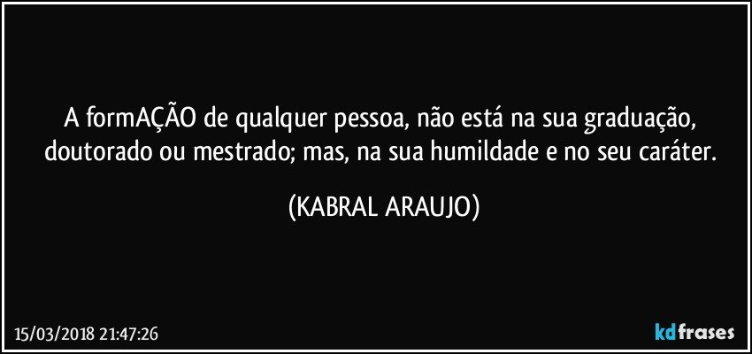 A formAÇÃO de qualquer pessoa, não está na sua graduação, doutorado ou mestrado; mas, na sua humildade e no seu caráter. (KABRAL ARAUJO)