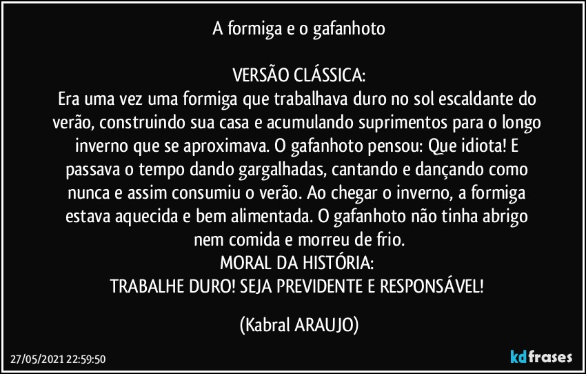 A formiga e o gafanhoto

VERSÃO CLÁSSICA:
Era uma vez uma formiga que trabalhava duro no sol escaldante do verão, construindo sua casa e acumulando suprimentos para o longo inverno que se aproximava. O gafanhoto pensou: Que idiota! E passava o tempo dando gargalhadas, cantando e dançando como nunca e assim consumiu o verão. Ao chegar o inverno, a formiga estava aquecida e bem alimentada. O gafanhoto não tinha abrigo nem comida e morreu de frio.
MORAL DA HISTÓRIA: 
TRABALHE DURO! SEJA PREVIDENTE E RESPONSÁVEL! (KABRAL ARAUJO)