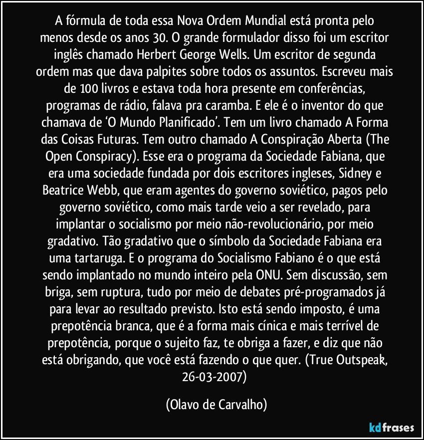 A fórmula de toda essa Nova Ordem Mundial está pronta pelo menos desde os anos 30. O grande formulador disso foi um escritor inglês chamado Herbert George Wells. Um escritor de segunda ordem mas que dava palpites sobre todos os assuntos. Escreveu mais de 100 livros e estava toda hora presente em conferências, programas de rádio, falava pra caramba. E ele é o inventor do que chamava de ‘O Mundo Planificado’. Tem um livro chamado A Forma das Coisas Futuras. Tem outro chamado A Conspiração Aberta (The Open Conspiracy). Esse era o programa da Sociedade Fabiana, que era uma sociedade fundada por dois escritores ingleses, Sidney e Beatrice Webb, que eram agentes do governo soviético, pagos pelo governo soviético, como mais tarde veio a ser revelado, para implantar o socialismo por meio não-revolucionário, por meio gradativo. Tão gradativo que o símbolo da Sociedade Fabiana era uma tartaruga. E o programa do Socialismo Fabiano é o que está sendo implantado no mundo inteiro pela ONU. Sem discussão, sem briga, sem ruptura, tudo por meio de debates pré-programados já para levar ao resultado previsto. Isto está sendo imposto, é uma prepotência branca, que é a forma mais cínica e mais terrível de prepotência, porque o sujeito faz, te obriga a fazer, e diz que não está obrigando, que você está fazendo o que quer. (True Outspeak, 26-03-2007) (Olavo de Carvalho)