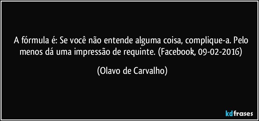 A fórmula é: Se você não entende alguma coisa, complique-a. Pelo menos dá uma impressão de requinte. (Facebook, 09-02-2016) (Olavo de Carvalho)