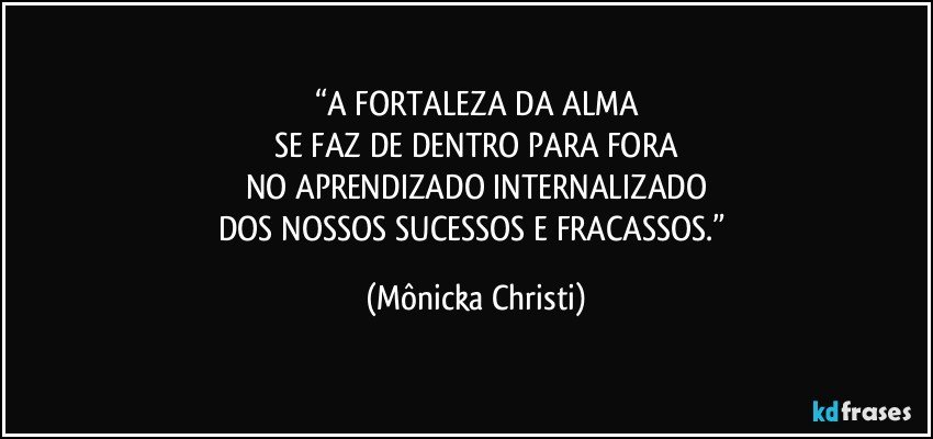 “A FORTALEZA DA ALMA
SE FAZ DE DENTRO PARA FORA
NO APRENDIZADO INTERNALIZADO
DOS NOSSOS SUCESSOS E FRACASSOS.” (Mônicka Christi)