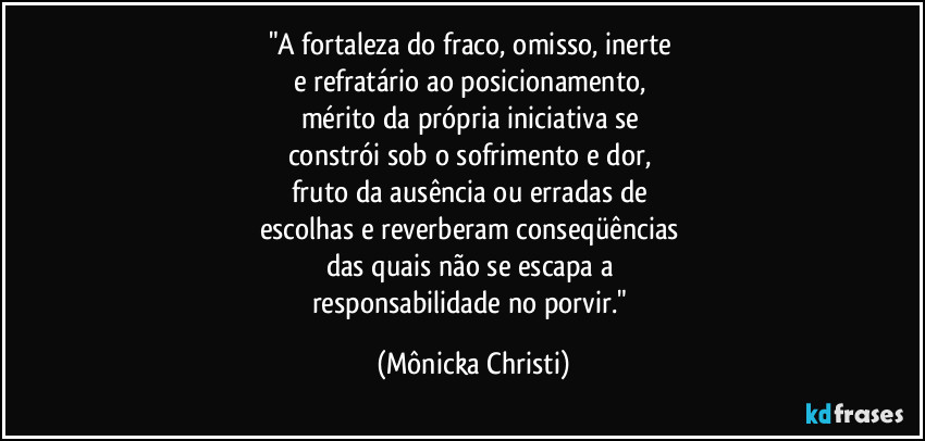 "A fortaleza do fraco, omisso, inerte 
e refratário ao posicionamento, 
mérito da própria iniciativa se 
constrói sob o sofrimento e dor, 
fruto da ausência ou erradas de 
escolhas e reverberam conseqüências 
das quais não se escapa a 
responsabilidade no porvir." (Mônicka Christi)