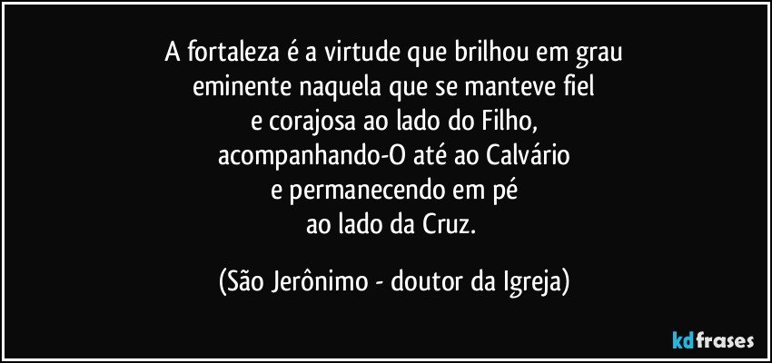 A fortaleza é a virtude que brilhou em grau
eminente naquela que se manteve fiel
e corajosa ao lado do Filho,
acompanhando-O até ao Calvário
e permanecendo em pé
ao lado da Cruz. (São Jerônimo - doutor da Igreja)