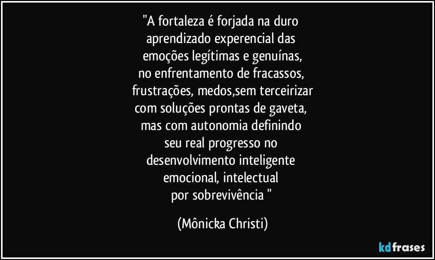 "A fortaleza é forjada na duro
aprendizado experencial das
emoções legítimas e genuínas,
no enfrentamento de fracassos,
frustrações, medos,sem terceirizar
com soluções prontas de gaveta,
mas com autonomia definindo
seu real progresso no
desenvolvimento inteligente
emocional, intelectual
por sobrevivência " (Mônicka Christi)