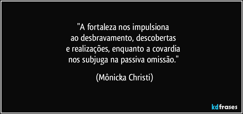 "A fortaleza nos impulsiona 
ao desbravamento, descobertas 
e realizações, enquanto a covardia 
nos subjuga na passiva omissão." (Mônicka Christi)