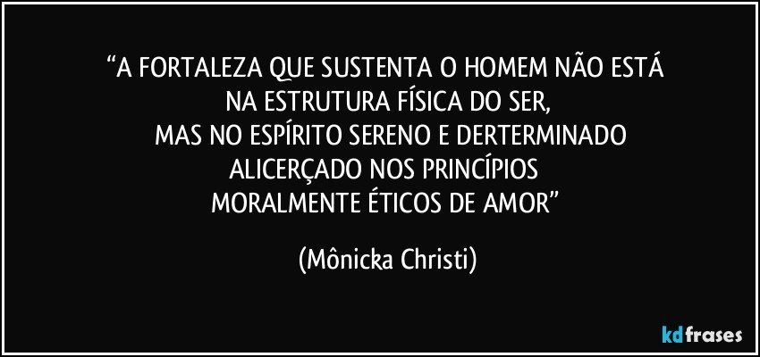 “A FORTALEZA QUE SUSTENTA O HOMEM NÃO ESTÁ  
NA ESTRUTURA FÍSICA DO SER,
 MAS NO ESPÍRITO SERENO E DERTERMINADO
ALICERÇADO NOS PRINCÍPIOS 
MORALMENTE ÉTICOS DE AMOR” (Mônicka Christi)