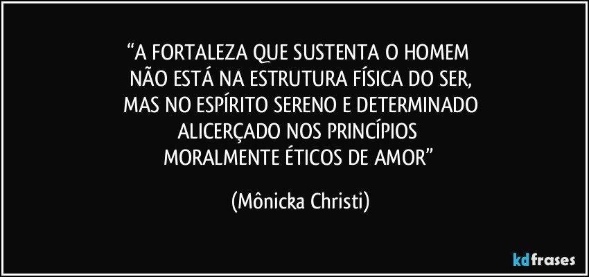 “A FORTALEZA QUE SUSTENTA O HOMEM 
NÃO ESTÁ  NA ESTRUTURA FÍSICA DO SER,
MAS NO ESPÍRITO SERENO E DETERMINADO
ALICERÇADO NOS PRINCÍPIOS 
MORALMENTE ÉTICOS DE AMOR” (Mônicka Christi)