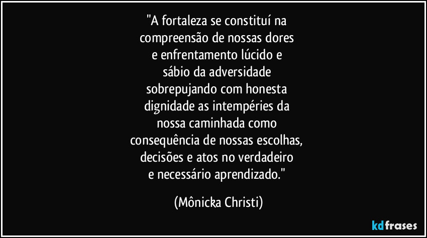 "A fortaleza se constituí na 
compreensão de nossas dores 
e enfrentamento lúcido e 
sábio da adversidade 
sobrepujando com honesta 
dignidade as intempéries da  
nossa caminhada como 
consequência de nossas escolhas, 
decisões e atos no verdadeiro 
e necessário aprendizado." (Mônicka Christi)