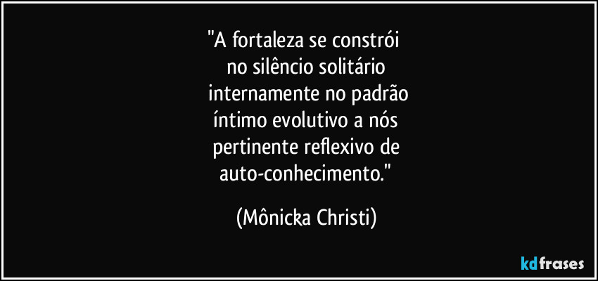 "A fortaleza se constrói
no silêncio solitário
internamente no padrão
íntimo evolutivo a nós
pertinente reflexivo de
auto-conhecimento." (Mônicka Christi)