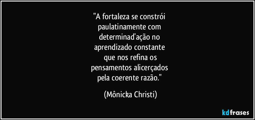 "A fortaleza se constrói
paulatinamente com
determinad'ação no
aprendizado constante
que nos refina os
pensamentos alicerçados
pela coerente razão." (Mônicka Christi)