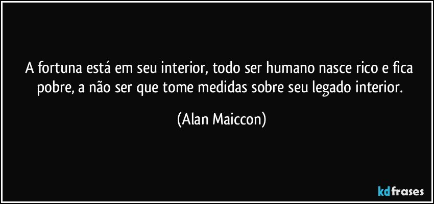 A fortuna está em seu interior, todo ser humano nasce rico e fica pobre, a não ser que tome medidas sobre seu legado interior. (Alan Maiccon)