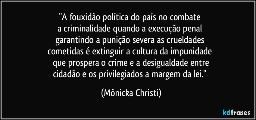 "A fouxidão política do país no combate 
a criminalidade quando a execução penal 
garantindo a punição severa as crueldades 
cometidas é extinguir a cultura da impunidade 
que prospera o crime e a desigualdade entre
cidadão e os privilegiados a margem da lei." (Mônicka Christi)