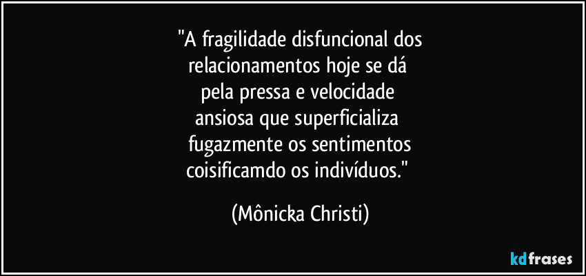 "A fragilidade disfuncional dos
relacionamentos hoje se dá 
pela pressa e velocidade 
ansiosa que superficializa 
fugazmente os sentimentos
coisificamdo os indivíduos." (Mônicka Christi)