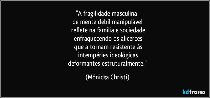 "A fragilidade masculina 
de mente debil manipulável
 reflete na família e sociedade
 enfraquecendo os alicerces
 que a tornam resistente às
 intempéries ideológicas
 deformantes estruturalmente." (Mônicka Christi)