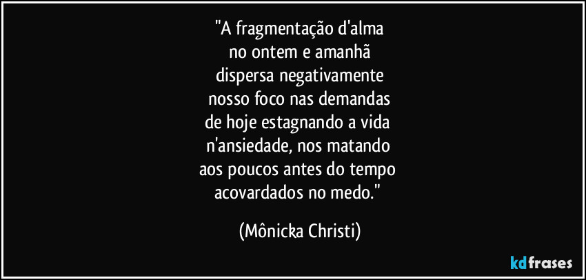 "A fragmentação d'alma
 no ontem e amanhã  
dispersa negativamente
 nosso foco nas demandas 
de hoje estagnando a vida 
n'ansiedade,  nos matando 
aos poucos antes do tempo 
acovardados no medo." (Mônicka Christi)