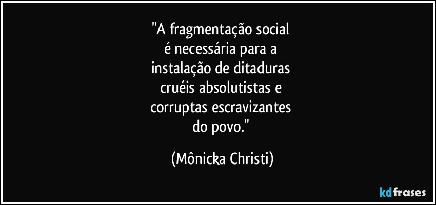 "A fragmentação social 
é necessária para a 
instalação de ditaduras 
cruéis  absolutistas e 
corruptas escravizantes 
do povo." (Mônicka Christi)