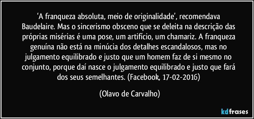 ‘A franqueza absoluta, meio de originalidade’, recomendava Baudelaire. Mas o sincerismo obsceno que se deleita na descrição das próprias misérias é uma pose, um artifício, um chamariz. A franqueza genuína não está na minúcia dos detalhes escandalosos, mas no julgamento equilibrado e justo que um homem faz de si mesmo no conjunto, porque daí nasce o julgamento equilibrado e justo que fará dos seus semelhantes. (Facebook, 17-02-2016) (Olavo de Carvalho)