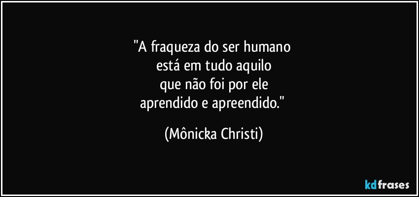 "A fraqueza do ser humano 
está em tudo aquilo
que não foi por ele
aprendido e apreendido." (Mônicka Christi)