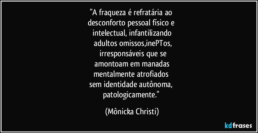"A fraqueza é refratária ao 
desconforto pessoal físico e 
intelectual, infantilizando
 adultos omissos,inePTos,
 irresponsáveis que se
 amontoam em manadas 
mentalmente atrofiados 
sem identidade autônoma, 
patologicamente." (Mônicka Christi)