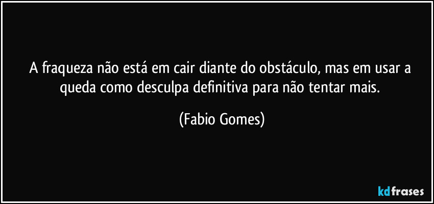 A fraqueza não está em cair diante do obstáculo, mas em usar a queda como desculpa definitiva para não tentar mais. (Fabio Gomes)