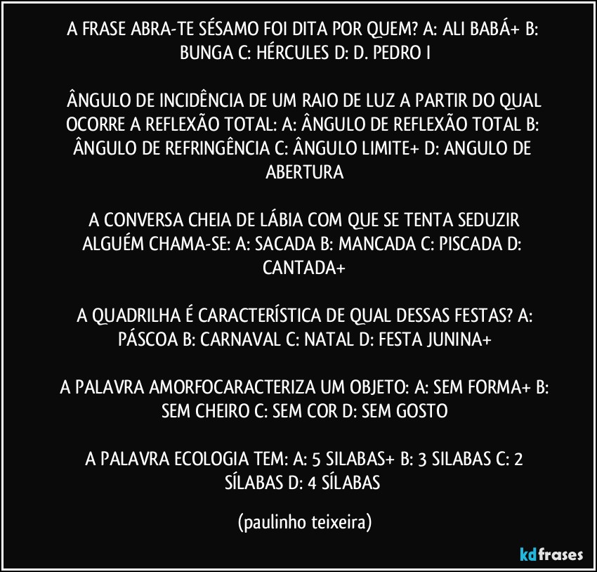 A FRASE ABRA-TE SÉSAMO FOI DITA POR QUEM?  A: ALI BABÁ+  B: BUNGA  C: HÉRCULES  D: D. PEDRO I

 ÂNGULO DE INCIDÊNCIA DE UM RAIO DE LUZ A PARTIR DO QUAL OCORRE A REFLEXÃO TOTAL:  A: ÂNGULO DE REFLEXÃO TOTAL   B: ÂNGULO DE REFRINGÊNCIA  C: ÂNGULO LIMITE+  D: ANGULO DE ABERTURA

 A CONVERSA CHEIA DE LÁBIA COM QUE SE TENTA SEDUZIR ALGUÉM CHAMA-SE:  A: SACADA  B: MANCADA  C: PISCADA  D: CANTADA+

 A QUADRILHA É CARACTERÍSTICA DE QUAL DESSAS FESTAS?  A: PÁSCOA  B: CARNAVAL  C: NATAL  D: FESTA JUNINA+

 A PALAVRA AMORFOCARACTERIZA UM OBJETO: A: SEM FORMA+  B: SEM CHEIRO  C: SEM COR  D: SEM GOSTO

 A PALAVRA ECOLOGIA TEM: A: 5 SILABAS+  B: 3 SILABAS  C: 2 SÍLABAS  D: 4 SÍLABAS (paulinho teixeira)