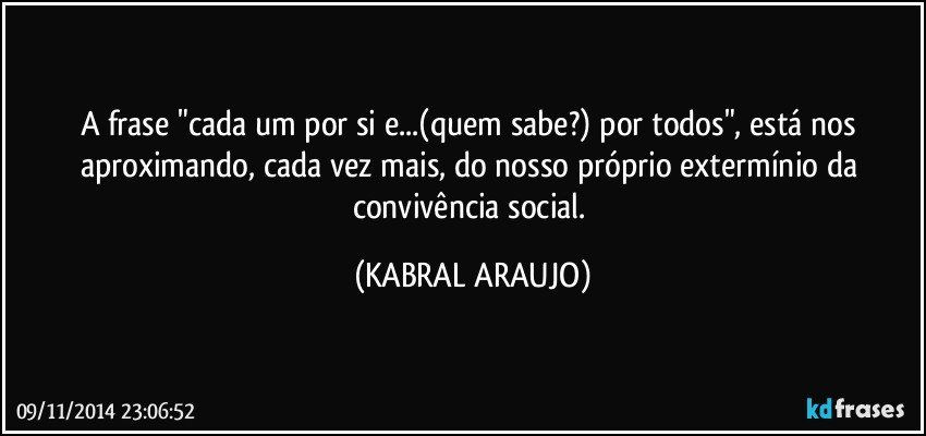 A frase "cada um por si e...(quem sabe?) por todos", está nos aproximando, cada vez mais, do nosso próprio extermínio da convivência social. (KABRAL ARAUJO)