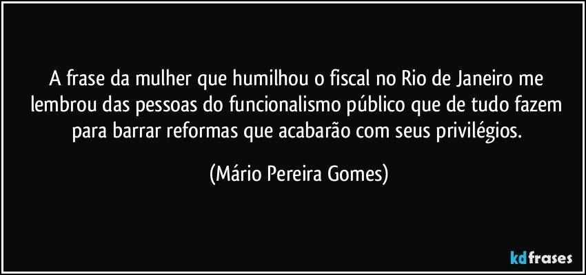 A frase da mulher que humilhou o fiscal no Rio de Janeiro me lembrou das pessoas do funcionalismo público que de tudo fazem para barrar reformas que acabarão com seus privilégios. (Mário Pereira Gomes)