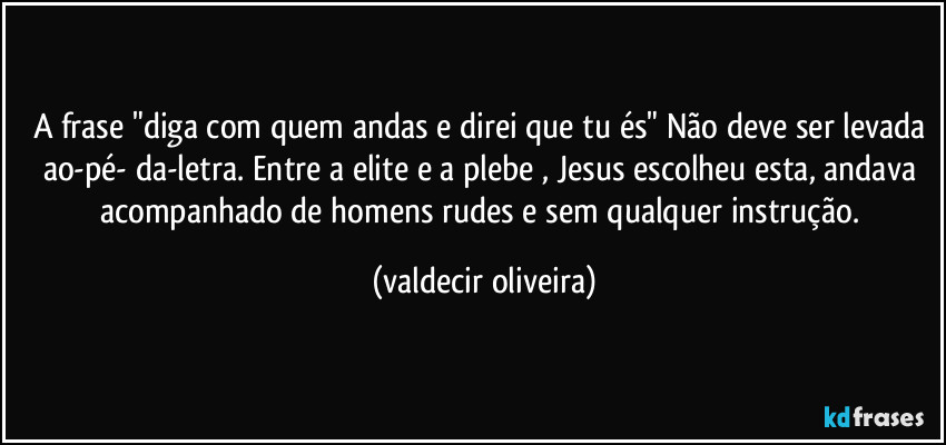 A frase "diga com quem andas e direi que tu és" Não deve ser levada ao-pé- da-letra. Entre a elite e a plebe , Jesus escolheu esta, andava acompanhado de homens rudes e sem qualquer instrução. (valdecir oliveira)