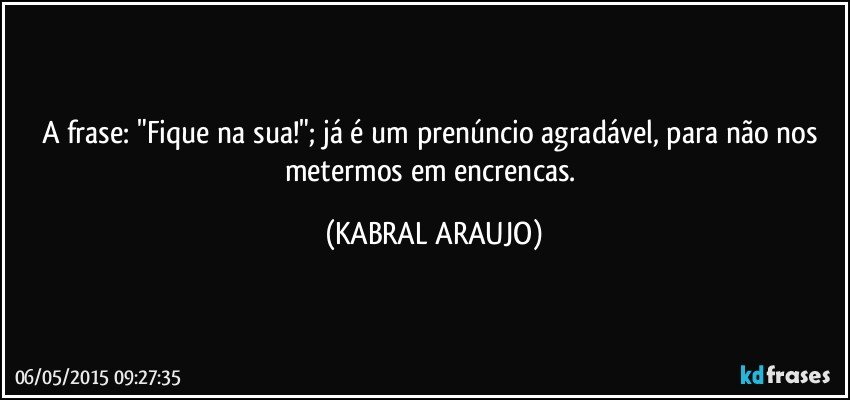 A frase: "Fique na sua!"; já é um prenúncio agradável, para não nos metermos em encrencas. (KABRAL ARAUJO)