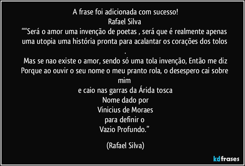 A frase foi adicionada com sucesso!
Rafael Silva	
““Será o amor uma invenção de poetas , será que é realmente apenas uma utopia uma história pronta para acalantar os corações dos tolos .
Mas se nao existe o amor, sendo só uma tola invenção, Então me diz
Porque ao ouvir o seu nome o meu pranto rola, o desespero cai sobre mim 
e caio nas garras da Árida tosca
Nome dado por
Vinicius de Moraes
para definir o 
Vazio Profundo.” (Rafael Silva)