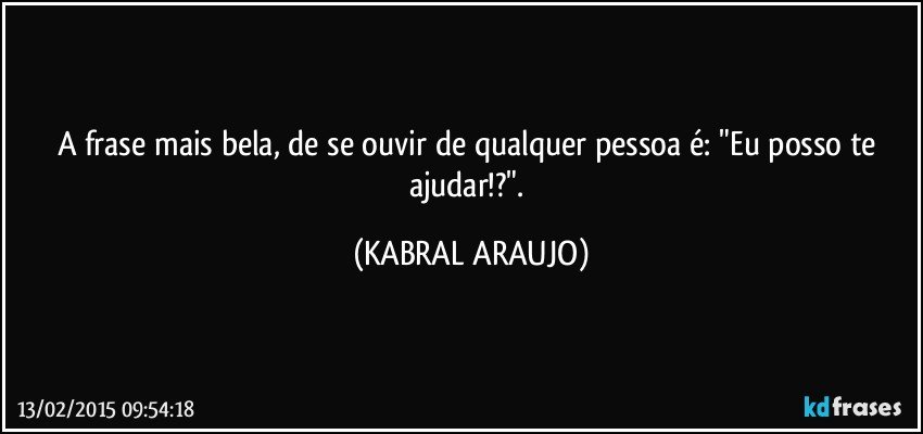 A frase mais bela, de se ouvir de qualquer pessoa é: "Eu posso te ajudar!?". (KABRAL ARAUJO)