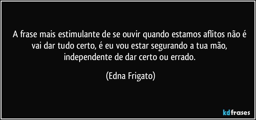 A frase mais estimulante de se ouvir quando estamos aflitos não é vai dar tudo certo, é eu vou estar segurando a tua mão, independente de dar certo ou errado. (Edna Frigato)