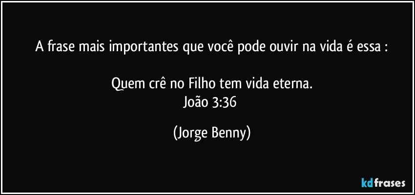 A frase mais importantes que você pode ouvir na vida é essa :

Quem crê no Filho tem vida eterna.
João 3:36 (Jorge Benny)