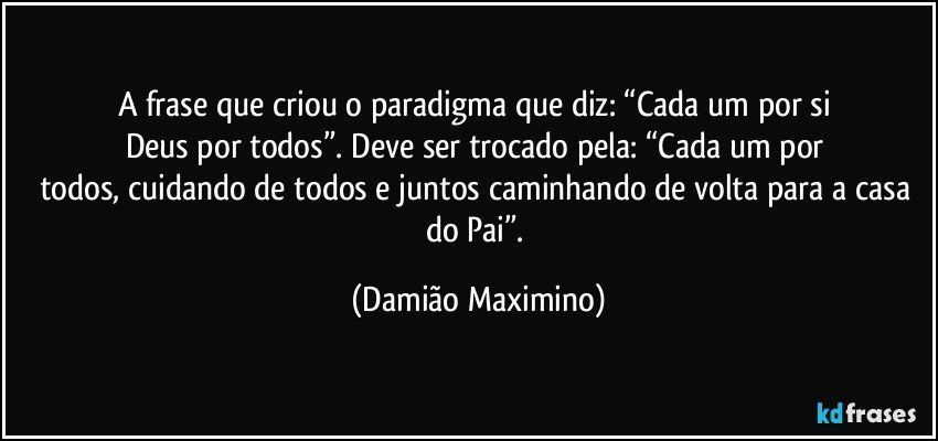 A frase que criou o paradigma que diz: “Cada um por si 
Deus por todos”. Deve ser trocado pela: “Cada um por 
todos, cuidando de todos e juntos caminhando de volta para a casa do Pai”. (Damião Maximino)