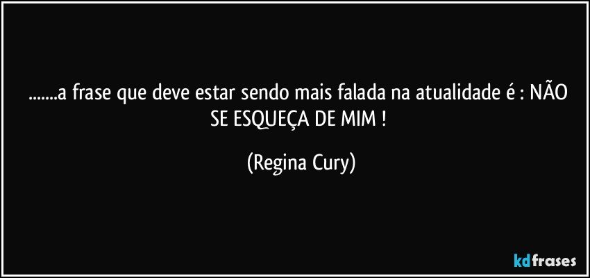 ...a frase que deve estar sendo mais falada   na atualidade é :  NÃO  SE  ESQUEÇA DE MIM ! (Regina Cury)