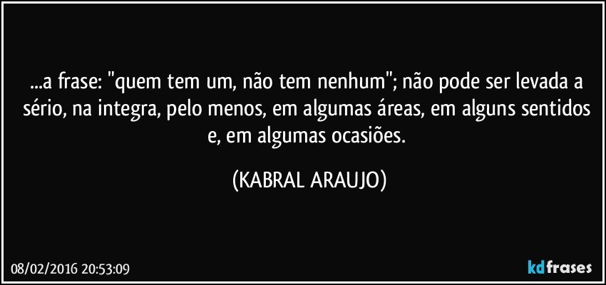 ...a frase: "quem tem um, não tem nenhum"; não pode ser levada a sério, na integra, pelo menos, em algumas áreas, em alguns sentidos e, em algumas ocasiões. (KABRAL ARAUJO)