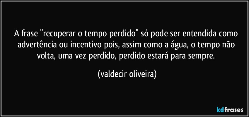 A frase "recuperar o tempo perdido" só pode ser entendida como advertência ou incentivo pois, assim como a água, o tempo não volta, uma vez perdido, perdido estará para sempre. (valdecir oliveira)