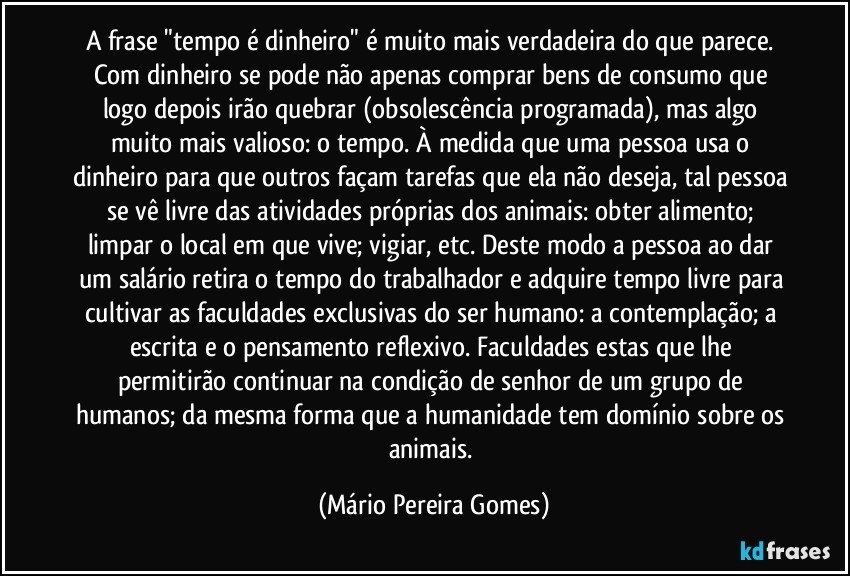 A frase "tempo é dinheiro" é muito mais verdadeira do que parece. Com dinheiro se pode não apenas comprar bens de consumo que logo depois irão quebrar (obsolescência programada), mas algo muito mais valioso: o tempo. À medida que uma pessoa usa o dinheiro para que outros façam tarefas que ela não deseja, tal pessoa se vê livre das atividades próprias dos animais: obter alimento; limpar o local em que vive; vigiar, etc. Deste modo a pessoa ao dar um salário retira o tempo do trabalhador e adquire tempo livre para cultivar as faculdades exclusivas do ser humano: a contemplação; a escrita e o pensamento reflexivo. Faculdades estas que lhe permitirão continuar na condição de senhor de um grupo de humanos; da mesma forma que a humanidade tem domínio sobre os animais. (Mário Pereira Gomes)