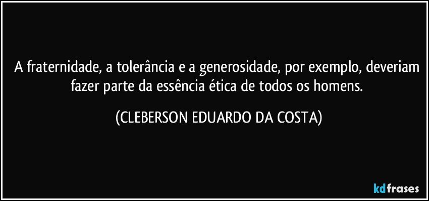 A fraternidade, a tolerância e a generosidade, por exemplo, deveriam fazer parte da essência ética de todos os homens. (CLEBERSON EDUARDO DA COSTA)